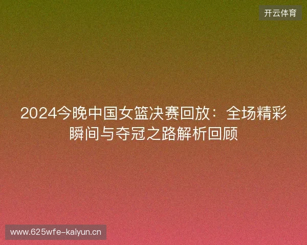 2024今晚中国女篮决赛回放:全场精彩瞬间与夺冠之路解析回顾